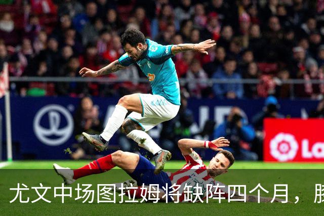 尤文中场图拉姆将缺阵四个月，膝盖手术在即